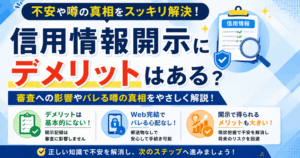 信用情報開示にデメリットはある？審査への影響やバレる噂の真相を解説